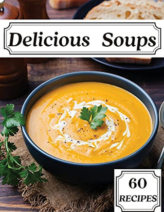 Delicious Soups 60 Recipes: A Soup Cookbook Filled With Delicious Soup Recipes For Those Who Love Soups