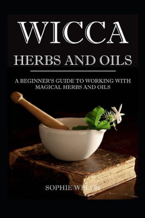 Wicca Herbs And Oils: A Beginner's Guide To Working With Magical Herbs And Oils