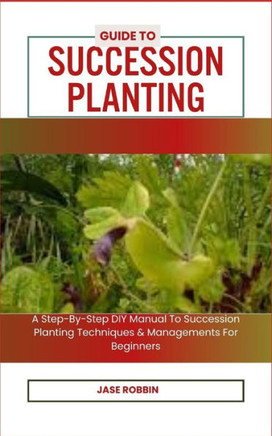 Guide to Succession Planting: A Step-By-Step DIY Manual To Succession Planting Techniques & Managements For Beginners