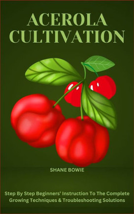 Acerola Cultivation: Step By Step Beginners' Instruction To The Complete Growing Techniques & Troubleshooting Solutions