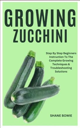 Growing Zucchini: Step By Step Beginners Instruction To The Complete Growing Techniques & Troubleshooting Solutions