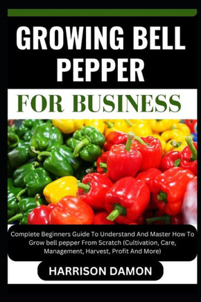 Growing Bell Pepper for Business: Complete Beginners Guide To Understand And Master How To Grow bell pepper From Scratch (Cultivation, Care, Managemen