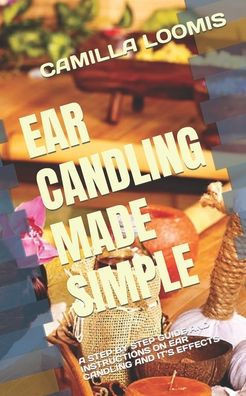 Ear Candling Made Simple: A Step by Step Guide and Instructions on Ear Candling and It's Effects