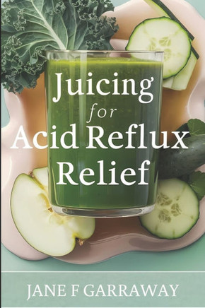 Juicing For Acid Reflux Relief: Quick and Easy Juices, Smoothies and Drinks Recipes To Help Soothe Heartburn, GERD, and LPR Symptoms