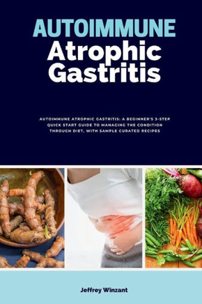 Autoimmune Atrophic Gastritis: A Beginner's 3-Step Quick Start Guide to Managing the Condition Through Diet, with Sample Curated Recipes