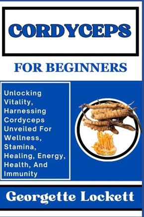 Cordyceps for Beginners: Unlocking Vitality, Harnessing Cordyceps Unveiled For Wellness, Stamina, Healing, Energy, Health, And Immunity