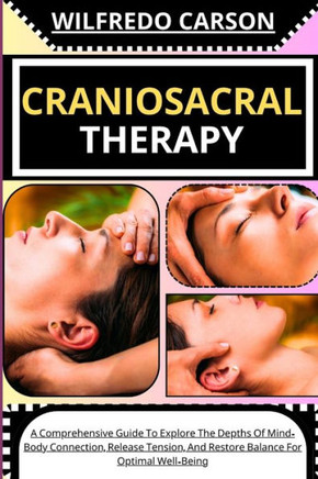 Craniosacral Therapy: A Comprehensive Guide To Explore The Depths Of Mind-Body Connection, Release Tension, And Restore Balance For Optimal