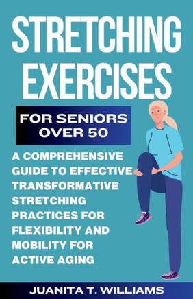 Stretching Exercises For Seniors Over 50: A Comprehensive Guide to Effective Transformative Stretching Practices For Flexibility and Mobility For Acti