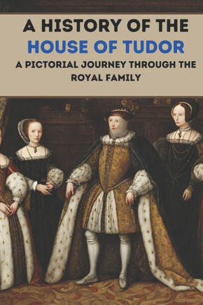 A History of the House of Tudor: A Pictorial Journey Through the Royal Family