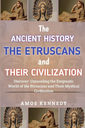 The Ancient History of the Etruscans And Their Civilization: Discover: Unraveling the Enigmatic World of the Etruscans and Their Mystical Civilization