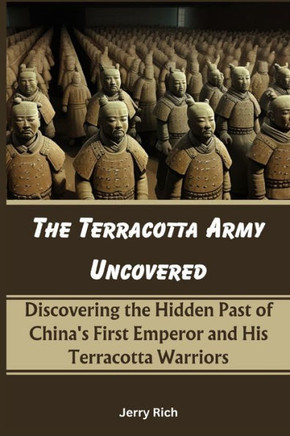 The Terracotta Army Uncovered: Discovering the Hidden Past of China's First Emperor and His Terracotta Warriors