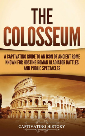The Colosseum: A Captivating Guide to an Icon of Ancient Rome Known for Hosting Roman Gladiator Battles and Public Spectacles
