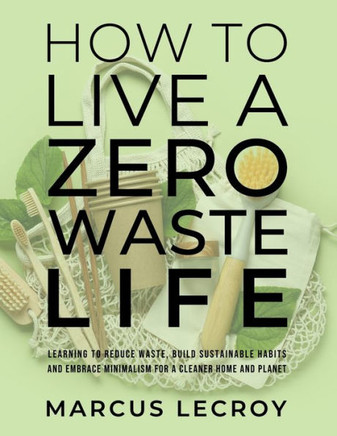 How To Live A Zero Waste Life: Learning to Reduce Waste, Build Sustainable Habits and Embrace Minimalism for a Cleaner Home and Planet