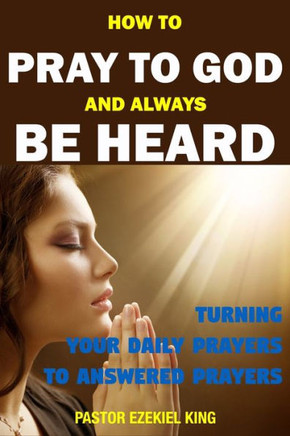 How to Pray to God and Always be Heard: Turning Your Daily Prayers to Answered Prayers