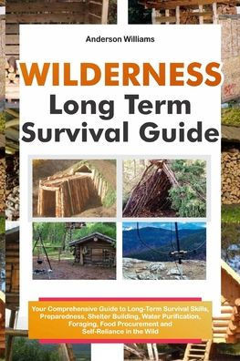 Wilderness Long Term Survival Guide: Your Comprehensive Guide to Long-Term Survival Skills, Preparedness, Shelter Building, Water Purification, Foragi