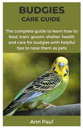 Budgies Care Guide: The complete guide to learn how to feed, train, groom, shelter, health and care for budgies with helpful tips to raise