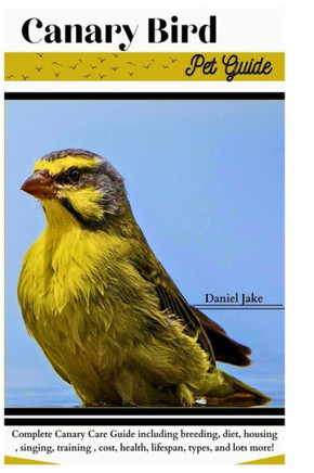 Canary Bird pet Guide: Complete Canary Care Guide including breeding, diet, housing, singing, training, cost, health, lifespan, types, and lo