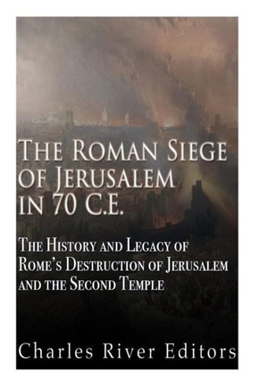 The Roman Siege Of Jerusalem In 70 Ce: The History And Legacy Of RomeS Destruction Of Jerusalem And The Second Temple