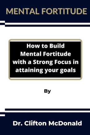 Mental Fortitude: How to build mental fortitude with a strong focus in attaining your goals