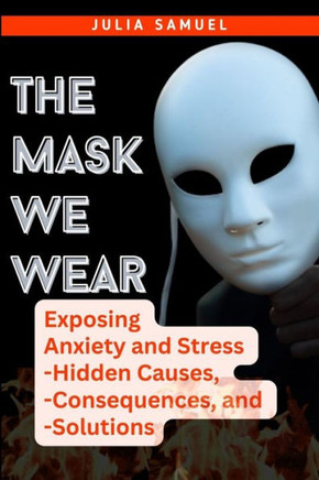 The Mask We Wear: Exposing Anxiety and Stress - Hidden Causes, - Consequences, and - Solutions