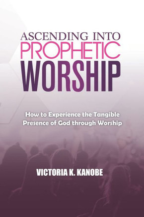 Ascending Into Prophetic Worship: How to Experience the Tangible Presence of God through Worship