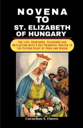 Novena to St. Elizabeth of Hungary: The Life, Sainthood, Teachings and Reflection with 9 Day Powerful Prayer to the Patron Saint of Poor and Widow