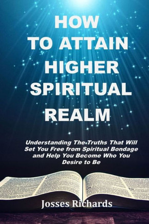 How to Attain Higher Spiritual Realm: Understanding The Truths That Will Set You Free from Spiritual Bondage and Help You Become Who You Desire to Be