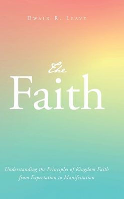 The Faith: Understanding the Principles of Kingdom Faith from Expectation to Manifestation