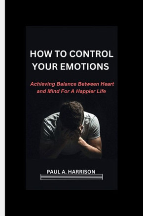 How To Control Your Emotions: Achieving Balance Between heart And Mind For A Happier Life
