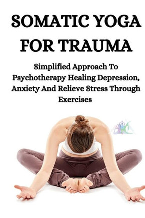 Somatic Yoga for Trauma: Simplified Approach To Psychotherapy Healing Depression, Anxiety And Relieve Stress Through Exercises Somatic Yoga for Trauma: Simplified Approach To Psychotherapy Healing Depression, Anxiety And Relieve Stress Through Exercises
