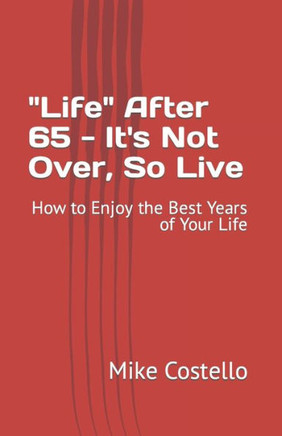 ""Life"" After 65 - It's Not Over, So Live: How to Enjoy the Best Years of Your Life