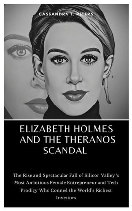 Elizabeth Holmes and the Theranos Scandal: The Rise and Spectacular Fall of Silicon Valley 's Most Ambitious Female Entrepreneur and Tech Prodigy Who