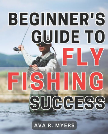 Beginner's Guide to Fly Fishing Success: Master the Art of Fly Fishing: A Comprehensive Beginner's Handbook for Achieving Tremendous Success