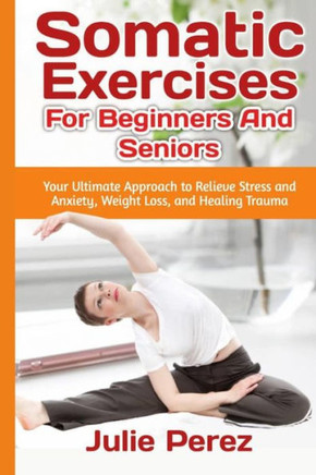Somatic Exercises for Beginners and Seniors: Your Ultimate Approach to Relieve Stress and Anxiety, Weight Loss, and Healing Trauma. Somatic Exercises for Beginners and Seniors: Your Ultimate Approach to Relieve Stress and Anxiety, Weight Loss, and Healing Trauma.