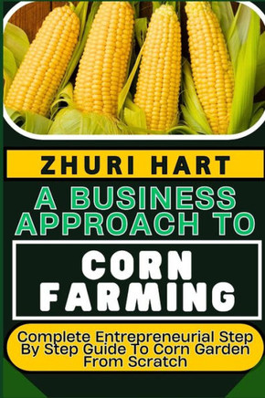 A Business Approach to Corn Farming: Complete Entrepreneurial Step By Step Guide To Corn Garden From Scratch