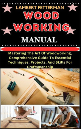 Wood Working Manual: Mastering The Art Of Woodworking, Comprehensive Guide To Essential Techniques, Projects, And Skills For Craftsmanship