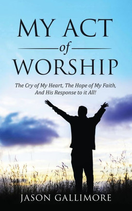 My Act of Worship: ?The Cry of My Heart, The Hope of My Faith, And His Response to it All!?