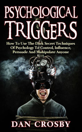 Psychological Triggers: How To Use The Dark Secret Techniques Of Psychology To Control, Influence, Persuade And Manipulate Anyone