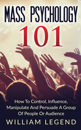 Mass Psychology 101: How To Control, Influence, Manipulate And Persuade A Group Of People Or Audience