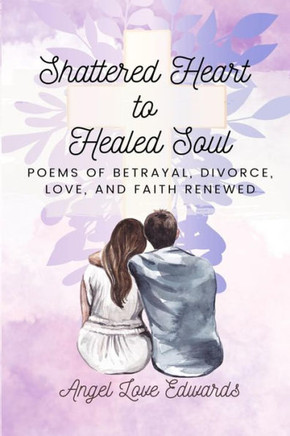 Shattered Heart to Healed Soul: Poems of Betrayal, Divorce, Love, and Faith Renewed