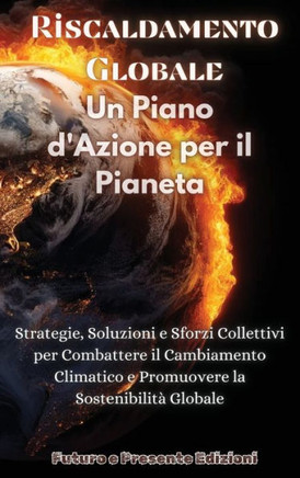 Riscaldamento Globale: Un Piano d'Azione per il Pianeta: Strategie, Soluzioni e Sforzi Collettivi per Combattere il Cambiamento Climatico e P