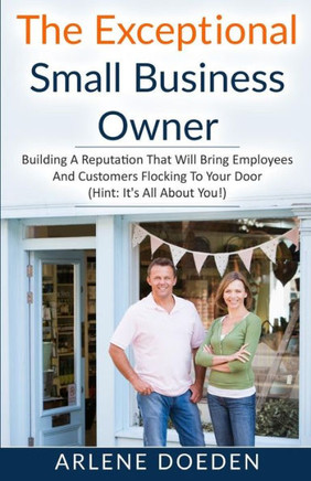 The Exceptional Small Business Owner: Building A Reputation That Will Bring Employees And Customers Flocking To Your Door (Hint: It's All About You!)