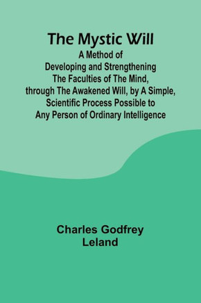The Mystic Will; A Method of Developing and Strengthening the Faculties of the Mind, through the Awakened Will, by a Simple, Scientific Process Possib
