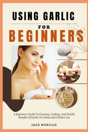 Using Garlic for Beginners: A Beginner's Guide To Growing, Cooking, And Health Benefits Of Garlic For Home And Kitchen Use