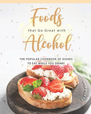 Foods that Go Great with Alcohol: The Popular Cookbook of Dishes to Eat While You Drink!
