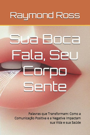 Sua Boca Fala, Seu Corpo Sente: Palavras que Transformam: Como a Comunicação Positiva e a Negativa Impactam sua Vida e sua Saúde