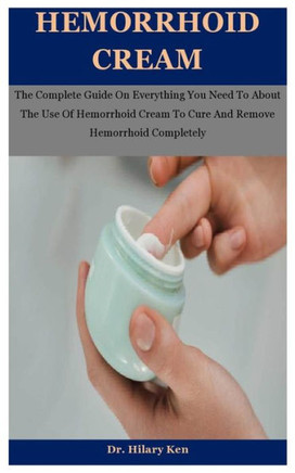 Hemorrhoid Cream: The Complete Guide On Everything You Need To About The Use Of Hemorrhoid Cream To Cure And Remove Hemorrhoid Completel