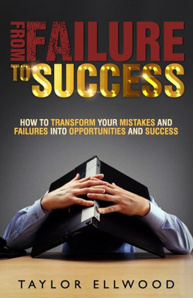 From Failure To Success: How to Transform your Mistakes and Failures into Opportunities and Success