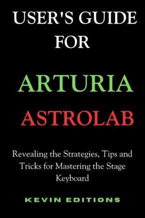 User's Guide For Arturia Astrolab: Revealing the Strategies, Tips and Tricks for Mastering the Stage Keyboard