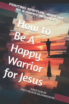 How to Be A Happy Warrior for Jesus: Fighting Spiritual Warfare as a Happy Warrior